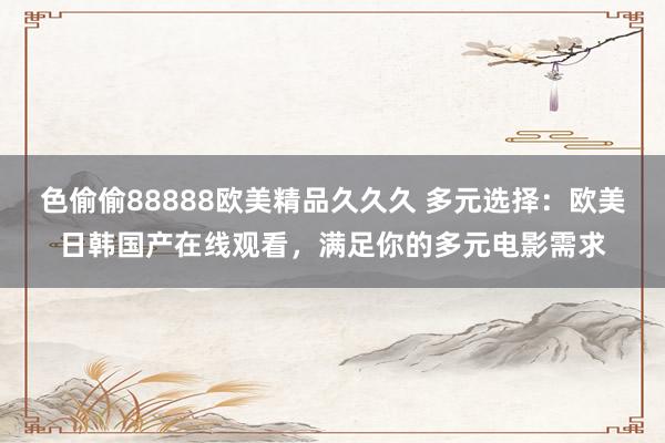 色偷偷88888欧美精品久久久 多元选择：欧美日韩国产在线观看，满足你的多元电影需求