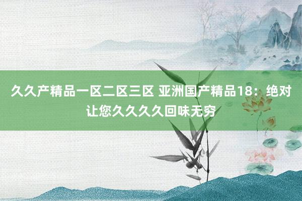 久久产精品一区二区三区 亚洲国产精品18：绝对让您久久久久回味无穷