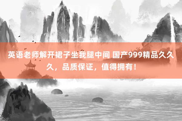英语老师解开裙子坐我腿中间 国产999精品久久久，品质保证，值得拥有！