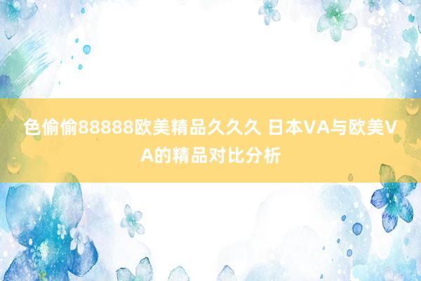 色偷偷88888欧美精品久久久 日本VA与欧美VA的精品对比分析