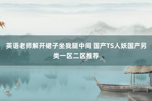 英语老师解开裙子坐我腿中间 国产TS人妖国产另类一区二区推荐