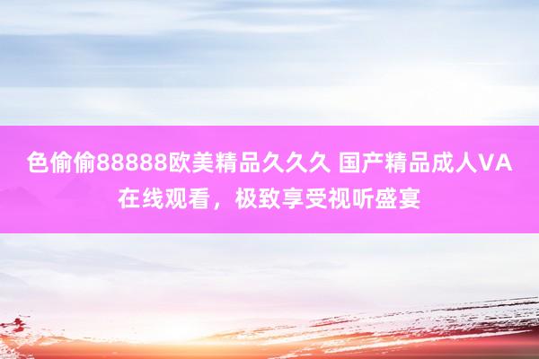 色偷偷88888欧美精品久久久 国产精品成人VA在线观看，极致享受视听盛宴