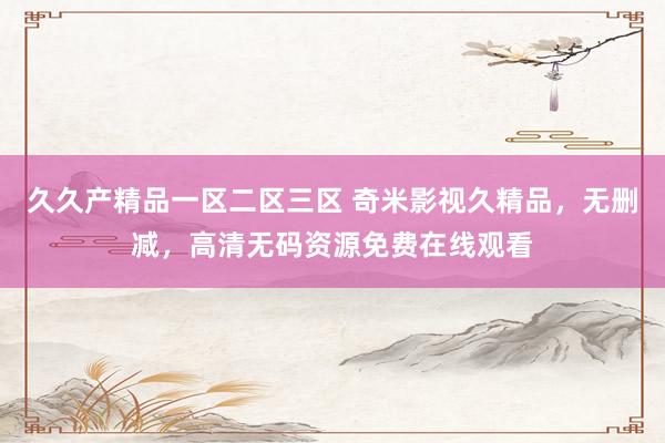 久久产精品一区二区三区 奇米影视久精品，无删减，高清无码资源免费在线观看