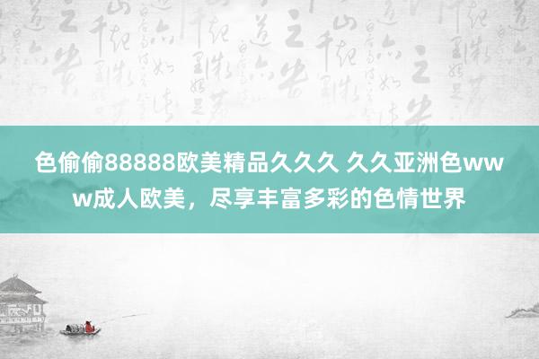 色偷偷88888欧美精品久久久 久久亚洲色www成人欧美，尽享丰富多彩的色情世界