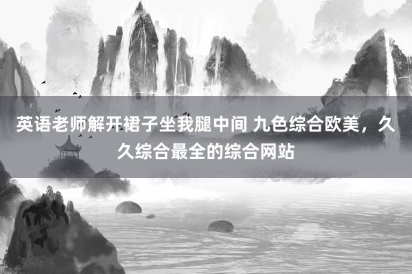英语老师解开裙子坐我腿中间 九色综合欧美，久久综合最全的综合网站