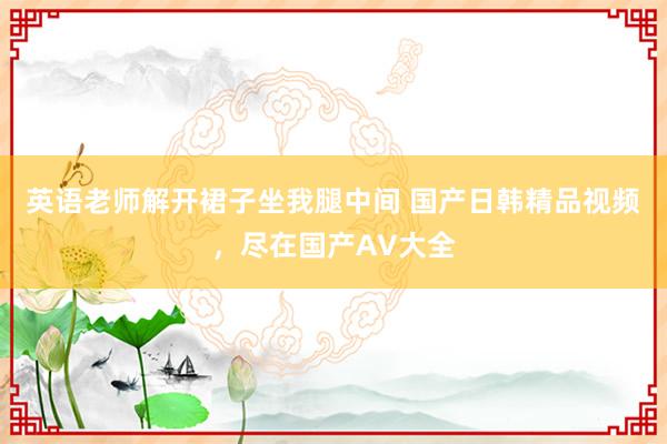 英语老师解开裙子坐我腿中间 国产日韩精品视频，尽在国产AV大全