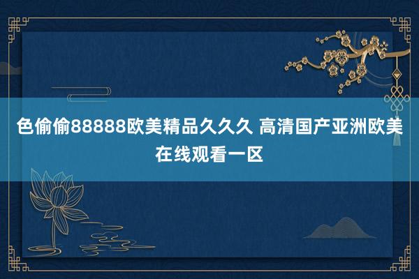 色偷偷88888欧美精品久久久 高清国产亚洲欧美在线观看一区