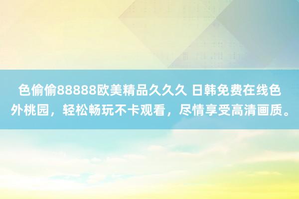 色偷偷88888欧美精品久久久 日韩免费在线色外桃园，轻松畅玩不卡观看，尽情享受高清画质。