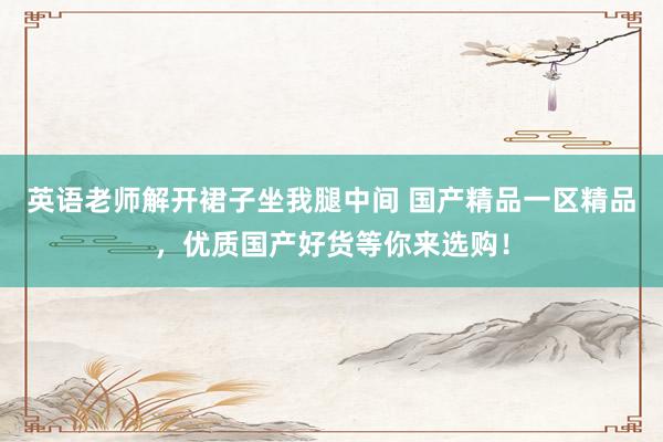 英语老师解开裙子坐我腿中间 国产精品一区精品，优质国产好货等你来选购！