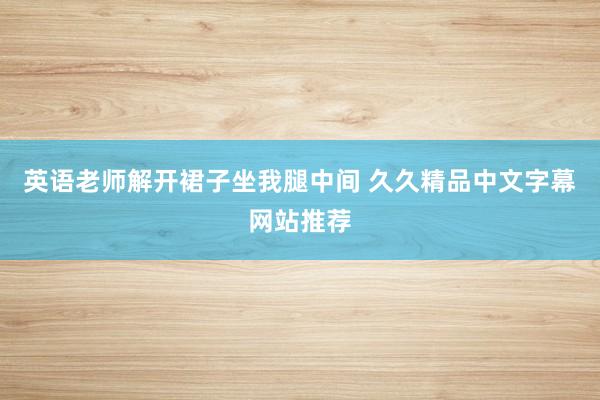 英语老师解开裙子坐我腿中间 久久精品中文字幕网站推荐