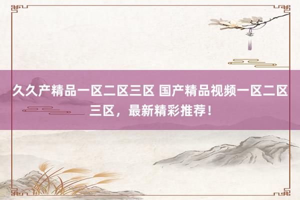 久久产精品一区二区三区 国产精品视频一区二区三区，最新精彩推荐！