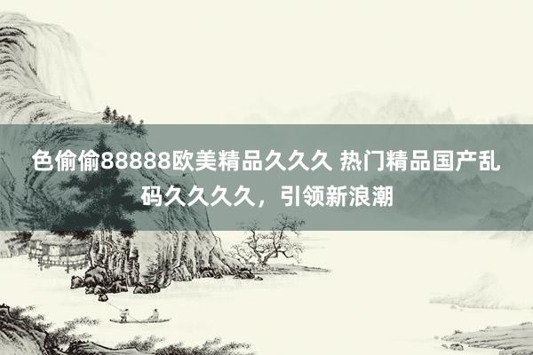 色偷偷88888欧美精品久久久 热门精品国产乱码久久久久，引领新浪潮