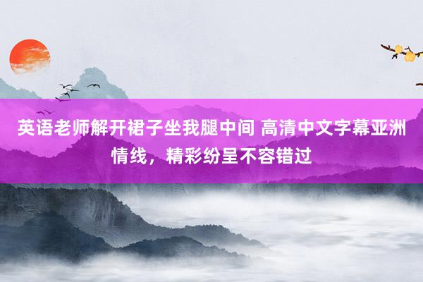 英语老师解开裙子坐我腿中间 高清中文字幕亚洲情线，精彩纷呈不容错过