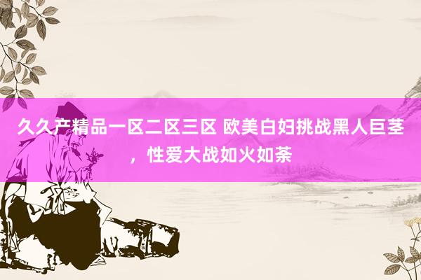 久久产精品一区二区三区 欧美白妇挑战黑人巨茎，性爱大战如火如荼