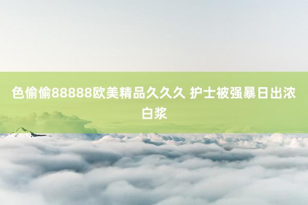 色偷偷88888欧美精品久久久 护士被强暴日出浓白浆
