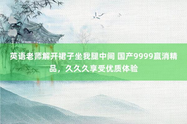 英语老师解开裙子坐我腿中间 国产9999赢消精品，久久久享受优质体验