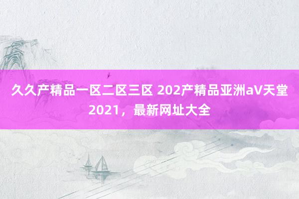 久久产精品一区二区三区 202产精品亚洲а∨天堂2021，最新网址大全
