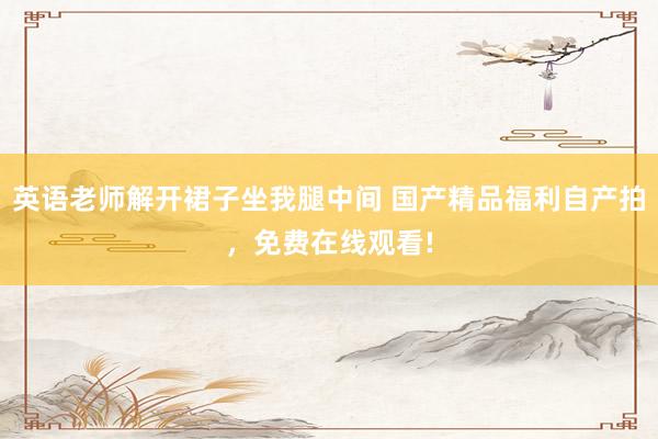 英语老师解开裙子坐我腿中间 国产精品福利自产拍，免费在线观看!