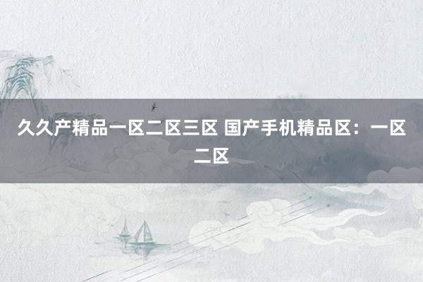 久久产精品一区二区三区 国产手机精品区：一区二区