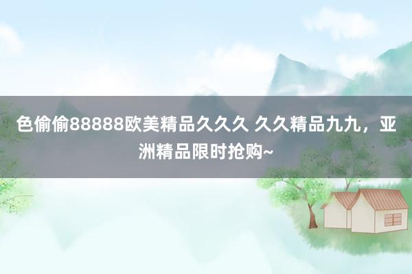 色偷偷88888欧美精品久久久 久久精品九九，亚洲精品限时抢购~