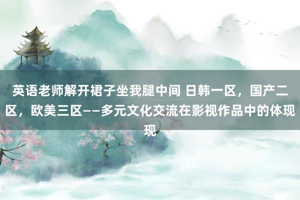 英语老师解开裙子坐我腿中间 日韩一区，国产二区，欧美三区——多元文化交流在影视作品中的体现
