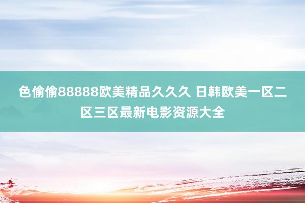 色偷偷88888欧美精品久久久 日韩欧美一区二区三区最新电影资源大全
