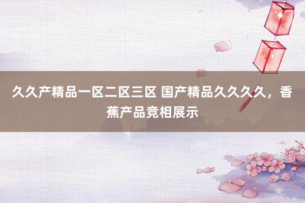 久久产精品一区二区三区 国产精品久久久久，香蕉产品竞相展示