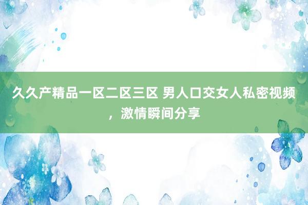 久久产精品一区二区三区 男人口交女人私密视频，激情瞬间分享