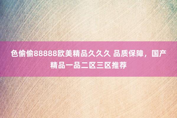 色偷偷88888欧美精品久久久 品质保障，国产精品一品二区三区推荐