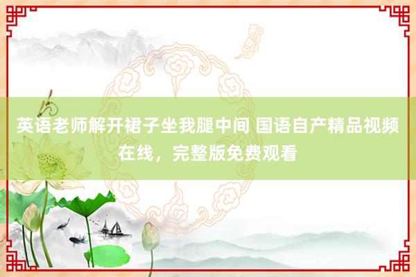 英语老师解开裙子坐我腿中间 国语自产精品视频在线，完整版免费观看