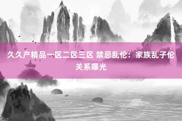 久久产精品一区二区三区 禁忌乱伦：家族乱子伦关系曝光