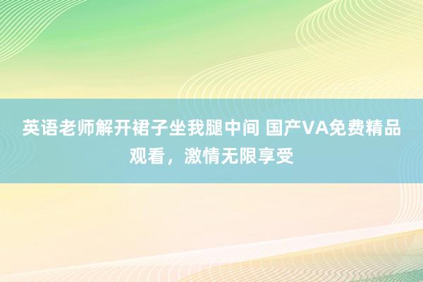 英语老师解开裙子坐我腿中间 国产VA免费精品观看，激情无限享受