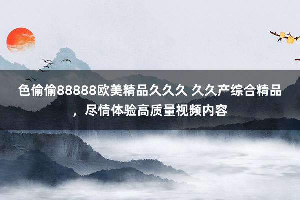 色偷偷88888欧美精品久久久 久久产综合精品，尽情体验高质量视频内容