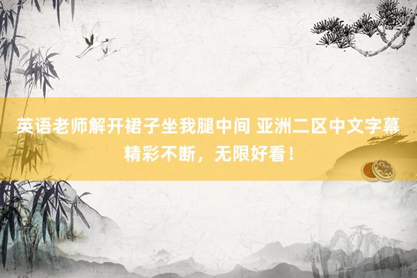 英语老师解开裙子坐我腿中间 亚洲二区中文字幕精彩不断，无限好看！
