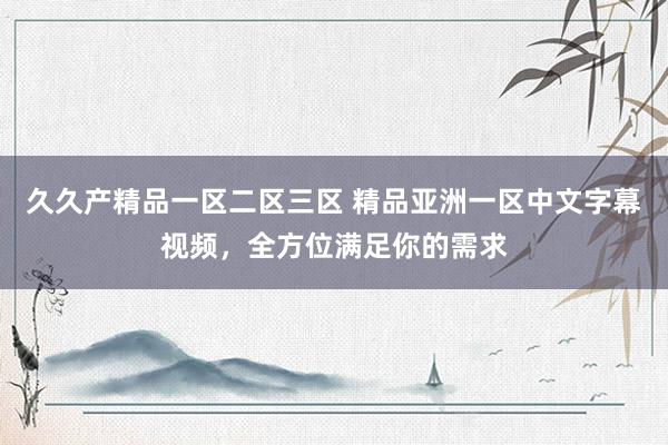 久久产精品一区二区三区 精品亚洲一区中文字幕视频，全方位满足你的需求