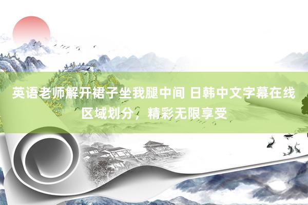 英语老师解开裙子坐我腿中间 日韩中文字幕在线区域划分，精彩无限享受