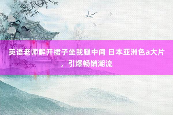 英语老师解开裙子坐我腿中间 日本亚洲色a大片，引爆畅销潮流