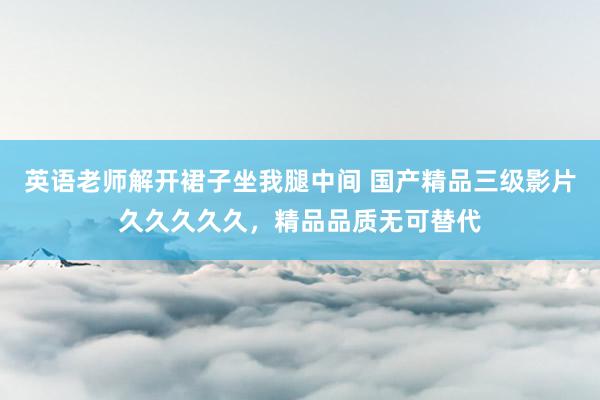 英语老师解开裙子坐我腿中间 国产精品三级影片久久久久久，精品品质无可替代