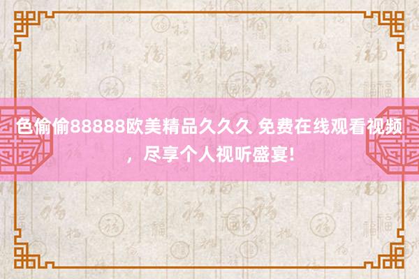 色偷偷88888欧美精品久久久 免费在线观看视频，尽享个人视听盛宴!