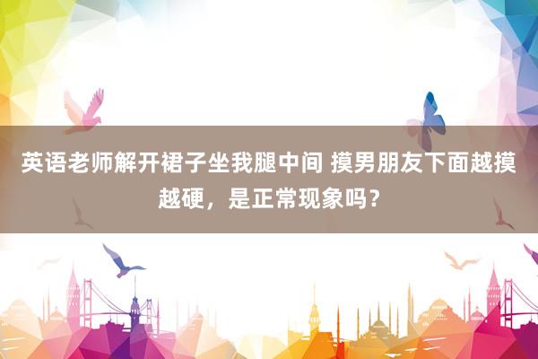 英语老师解开裙子坐我腿中间 摸男朋友下面越摸越硬，是正常现象吗？