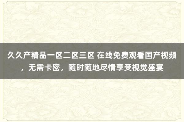久久产精品一区二区三区 在线免费观看国产视频，无需卡密，随时随地尽情享受视觉盛宴