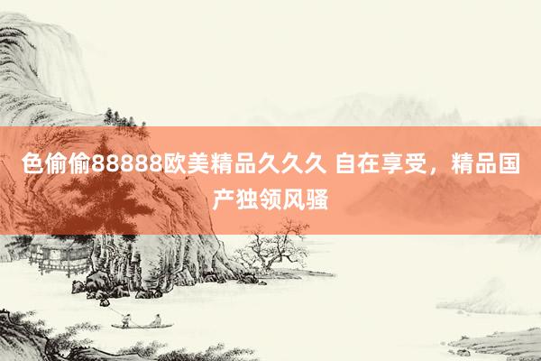 色偷偷88888欧美精品久久久 自在享受，精品国产独领风骚