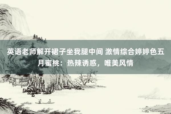 英语老师解开裙子坐我腿中间 激情综合婷婷色五月蜜桃：热辣诱惑，唯美风情