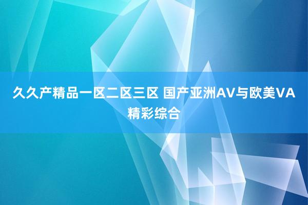 久久产精品一区二区三区 国产亚洲AV与欧美VA精彩综合