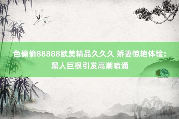 色偷偷88888欧美精品久久久 娇妻惊艳体验：黑人巨根引发高潮喷涌