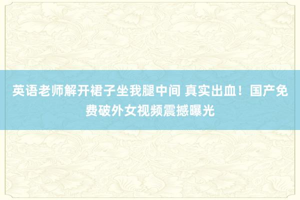 英语老师解开裙子坐我腿中间 真实出血！国产免费破外女视频震撼曝光