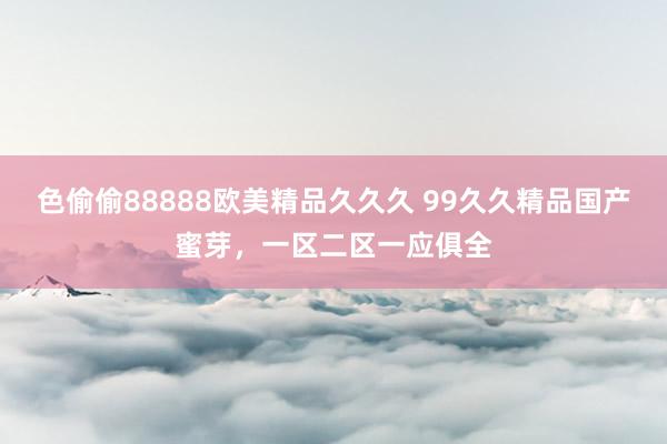 色偷偷88888欧美精品久久久 99久久精品国产蜜芽，一区二区一应俱全