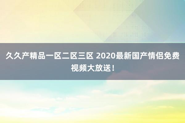 久久产精品一区二区三区 2020最新国产情侣免费视频大放送！