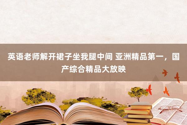 英语老师解开裙子坐我腿中间 亚洲精品第一，国产综合精品大放映