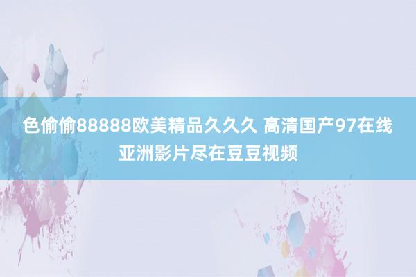 色偷偷88888欧美精品久久久 高清国产97在线亚洲影片尽在豆豆视频